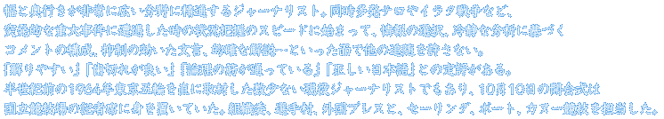 幅と奥行きが非常に広い分野に精通するジャーナリスト。同時多発テロやイラク戦争など、突発的な重大事件に直面した際のリポートは状況把握スピード・情報の選択・冷静な分析に基づくコメントの構成・抑制の効いた文言・的確な開設・・・と言った面で他の追随を許さない。「解りやすい」「歯切れが良い」「理論の筋が通っている」「正しい日本語」との定評を得ている。